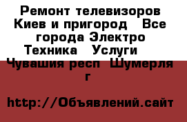 Ремонт телевизоров Киев и пригород - Все города Электро-Техника » Услуги   . Чувашия респ.,Шумерля г.